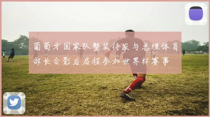 葡萄牙国家队整装待发与总理体育部长合影后启程参加世界杯赛事