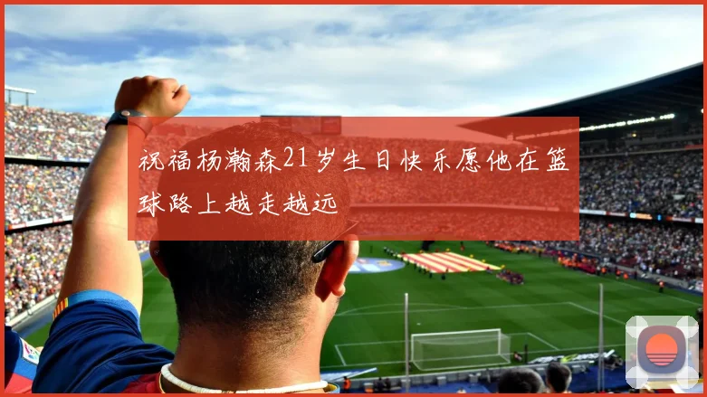 祝福杨瀚森21岁生日快乐愿他在篮球路上越走越远