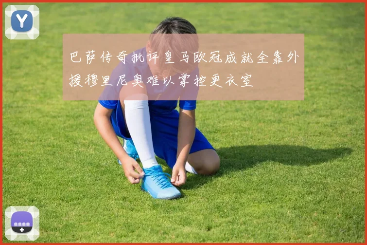 巴萨传奇批评皇马欧冠成就全靠外援穆里尼奥难以掌控更衣室