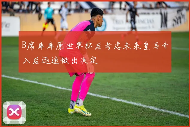B席库库原世界杯后考虑未来皇马介入后迅速做出决定
