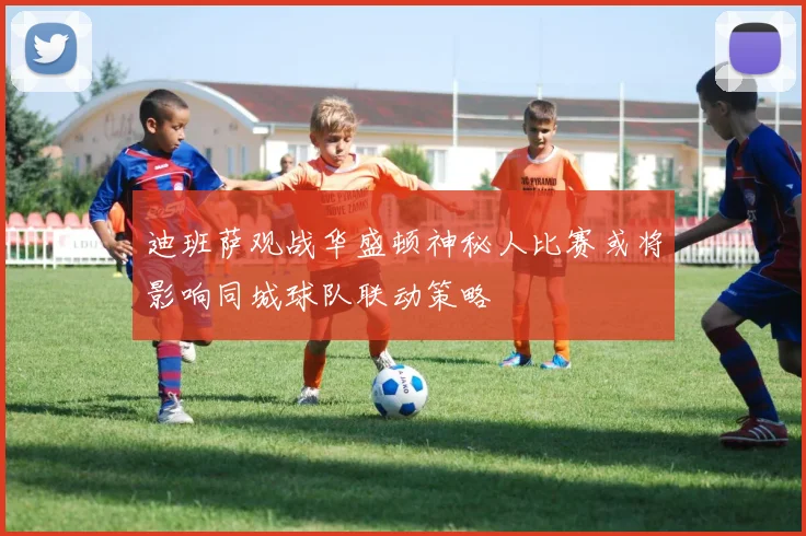 迪班萨观战华盛顿神秘人比赛或将影响同城球队联动策略