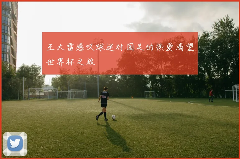 王大雷感叹球迷对国足的热爱渴望世界杯之旅