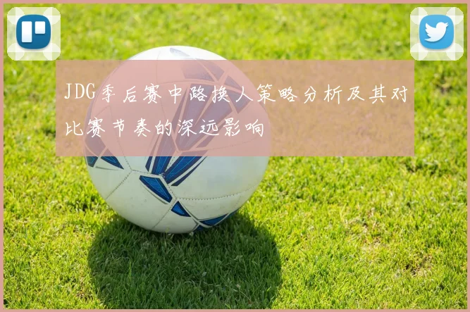 JDG季后赛中路换人策略分析及其对比赛节奏的深远影响