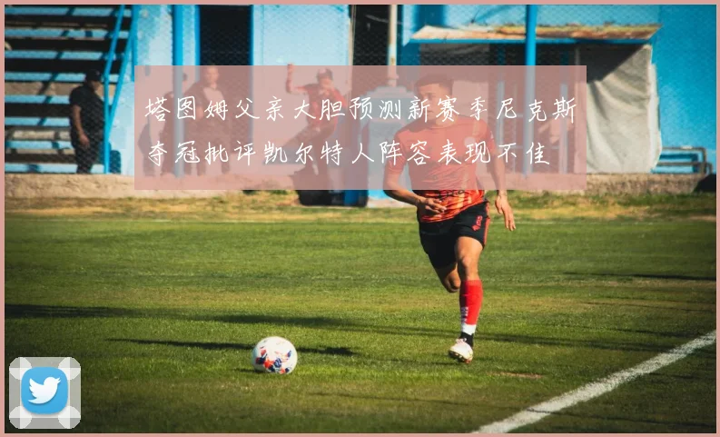 塔图姆父亲大胆预测新赛季尼克斯夺冠批评凯尔特人阵容表现不佳