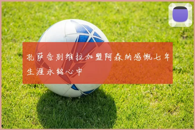 孔萨告别维拉加盟阿森纳感慨七年生涯永铭心中