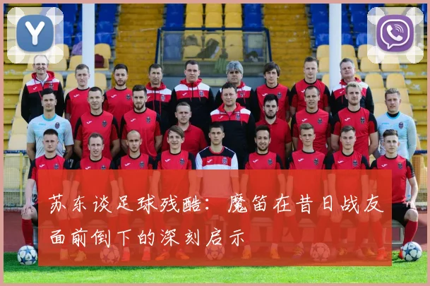 苏东谈足球残酷：魔笛在昔日战友面前倒下的深刻启示