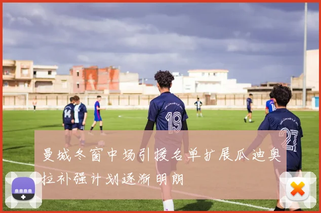曼城冬窗中场引援名单扩展瓜迪奥拉补强计划逐渐明朗