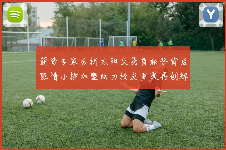 薪资专家分析太阳交易首轮签背后隐情小桥加盟助力校友重聚再创辉煌
