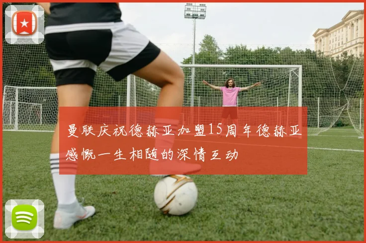 曼联庆祝德赫亚加盟15周年德赫亚感慨一生相随的深情互动