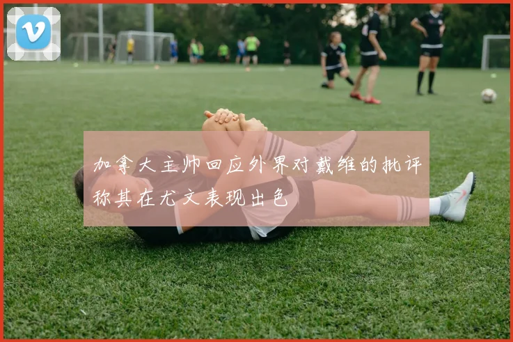 加拿大主帅回应外界对戴维的批评称其在尤文表现出色